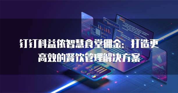 钉钉科益侬智慧食堂佣金:打造更高效的餐饮管理解决方案