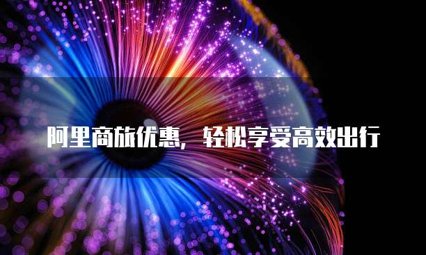 阿里商旅优惠,轻松享受高效出行