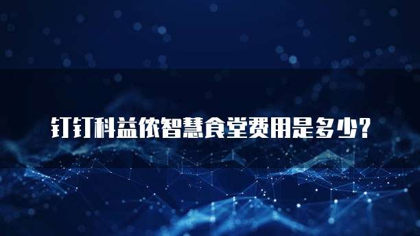 钉钉科益侬智慧食堂费用是多少?