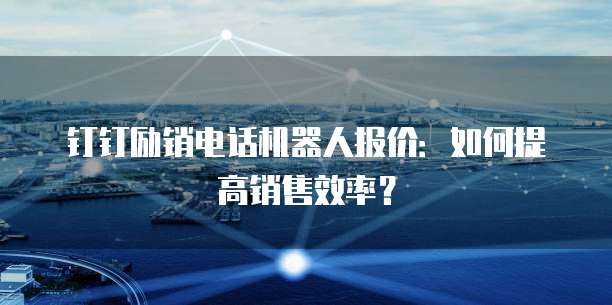 钉钉励销电话机器人报价:如何提高销售效率?