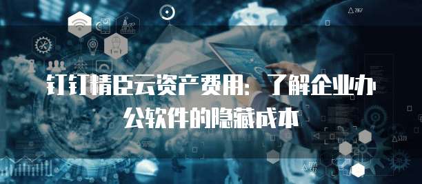 钉钉精臣云资产费用:了解企业办公软件的隐藏成本