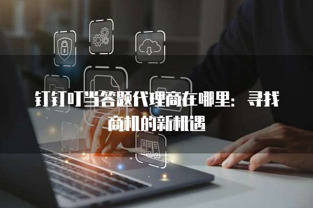 钉钉叮当答题代理商在哪里:寻找商机的新机遇