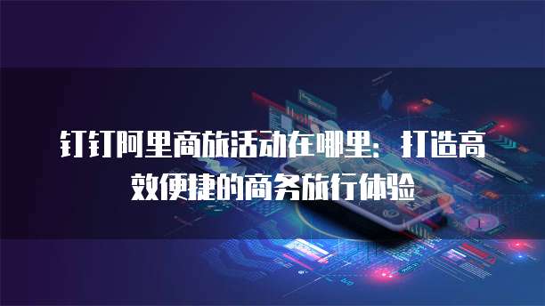 钉钉阿里商旅活动在哪里:打造高效便捷的商务旅行体验