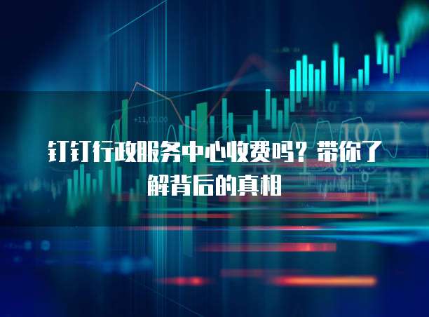 钉钉行政服务中心收费吗?带你了解背后的真相