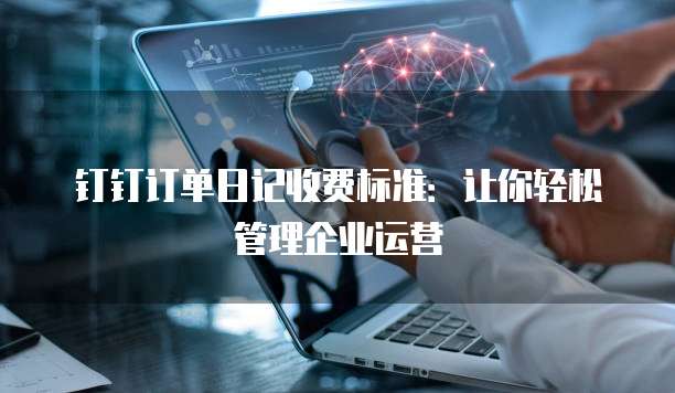 钉钉订单日记收费标准:让你轻松管理企业运营