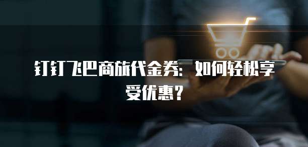 钉钉飞巴商旅代金券:如何轻松享受优惠?