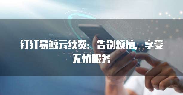 钉钉易鲸云续费:告别烦恼,享受无忧服务