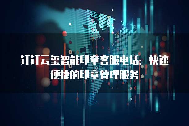 钉钉云玺智能印章客服电话：快速便捷的印章管理服务