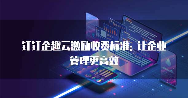 钉钉企趣云激励收费标准: 让企业管理更高效