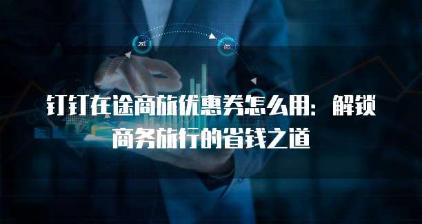 钉钉在途商旅优惠券怎么用:解锁商务旅行的省钱之道