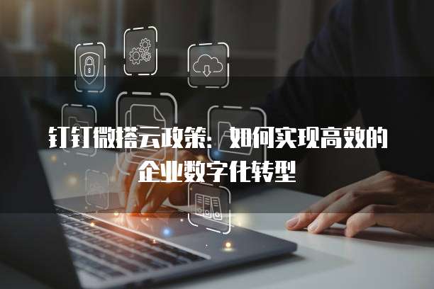 钉钉微搭云政策:如何实现高效的企业数字化转型