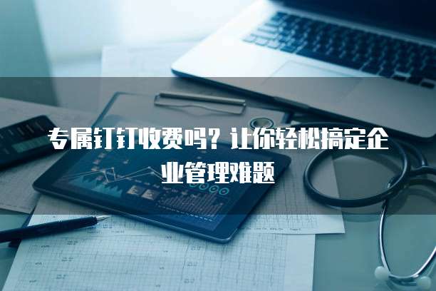 专属钉钉收费吗?让你轻松搞定企业管理难题