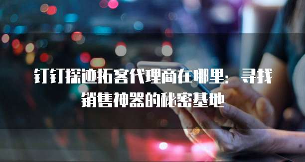 钉钉探迹拓客代理商在哪里:寻找销售神器的秘密基地