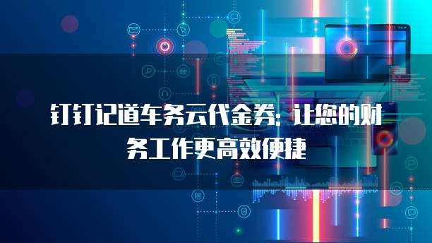钉钉记道车务云代金券: 让您的财务工作更高效便捷