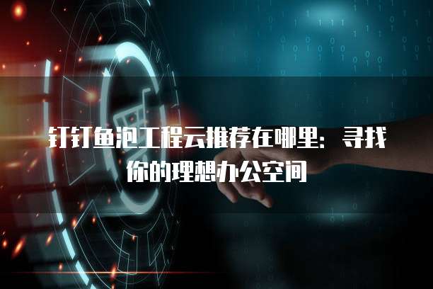 钉钉鱼泡工程云推荐在哪里:寻找你的理想办公空间