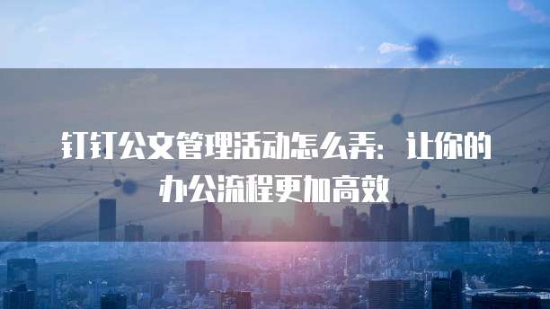 钉钉公文管理活动怎么弄:让你的办公流程更加高效