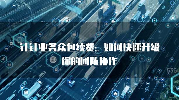 钉钉业务众包续费:如何快速升级你的团队协作