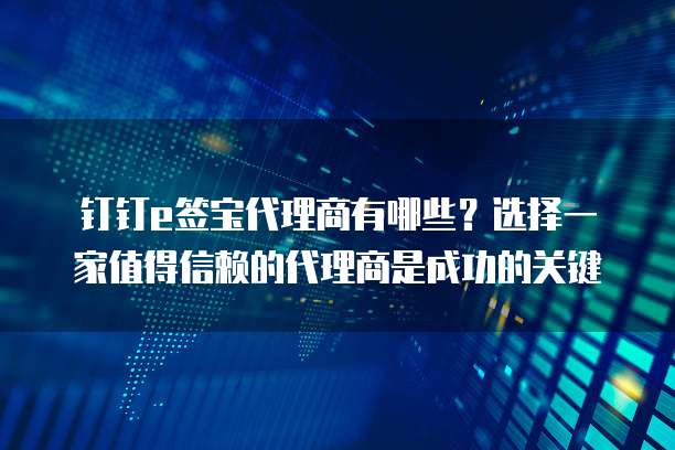 钉钉e签宝代理商有哪些？选择一家值得信赖的代理商是成功的关键