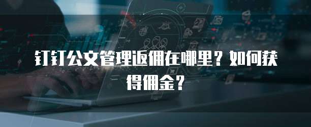 钉钉公文管理返佣在哪里？如何获得佣金？