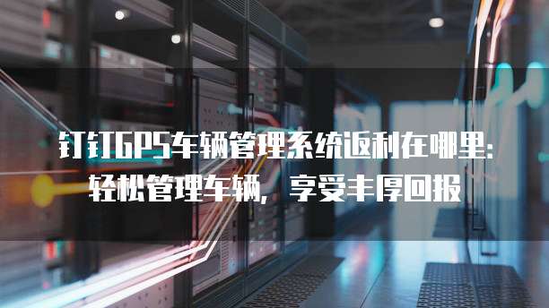 钉钉GPS车辆管理系统返利在哪里:轻松管理车辆,享受丰厚回报