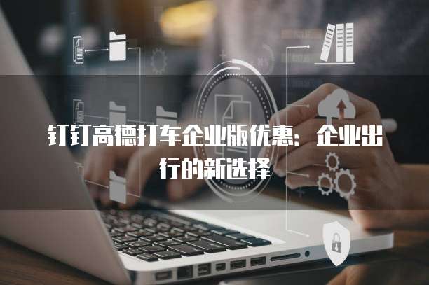 钉钉高德打车企业版优惠:企业出行的新选择