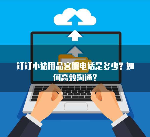 钉钉小猪用品客服电话是多少?如何高效沟通?