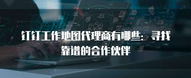 钉钉工作地图代理商有哪些:寻找靠谱的合作伙伴