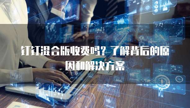 钉钉混合版收费吗?了解背后的原因和解决方案