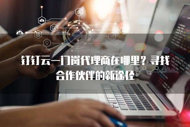 钉钉云一门岗代理商在哪里？寻找合作伙伴的新途径