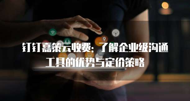 钉钉嘉策云收费: 了解企业级沟通工具的优势与定价策略