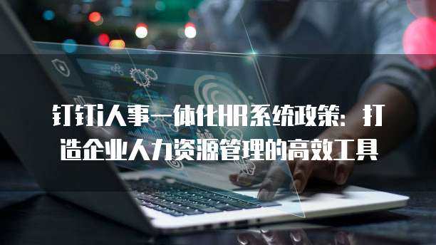 钉钉i人事一体化HR系统政策:打造企业人力资源管理的高效工具
