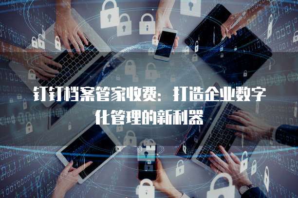 钉钉档案管家收费:打造企业数字化管理的新利器