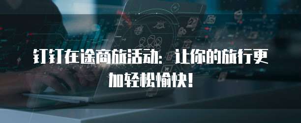 钉钉在途商旅活动:让你的旅行更加轻松愉快!