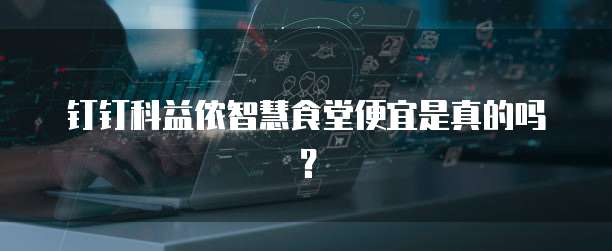 钉钉科益侬智慧食堂便宜是真的吗?