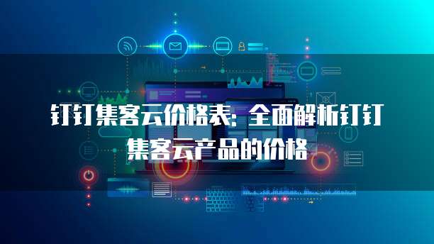 钉钉集客云价格表: 全面解析钉钉集客云产品的价格