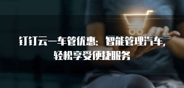 钉钉云一车管优惠:智能管理汽车,轻松享受便捷服务