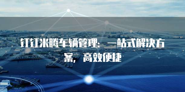 钉钉米腾车辆管理:一站式解决方案,高效便捷