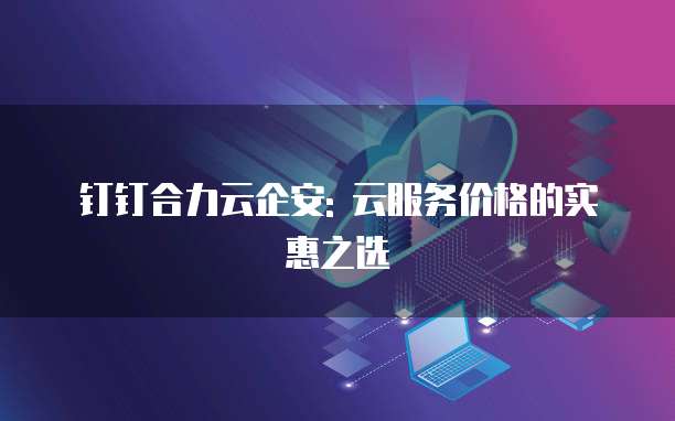 钉钉合力云企安: 云服务价格的实惠之选