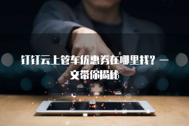 钉钉云上管车优惠券在哪里找?一文带你揭秘