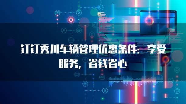 钉钉秀川车辆管理优惠条件:享受服务,省钱省心