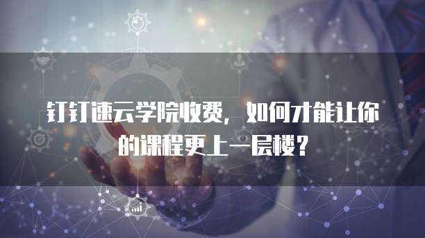 钉钉速云学院收费,如何才能让你的课程更上一层楼?