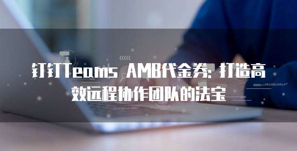 钉钉Teams AMB代金券: 打造高效远程协作团队的法宝