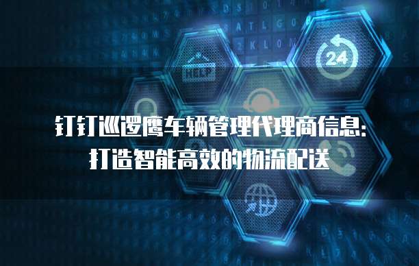 钉钉巡逻鹰车辆管理代理商信息:打造智能高效的物流配送