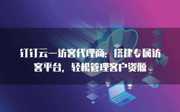 钉钉云一访客代理商:搭建专属访客平台,轻松管理客户资源