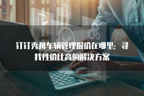 钉钉秀川车辆管理报价在哪里:寻找性价比高的解决方案