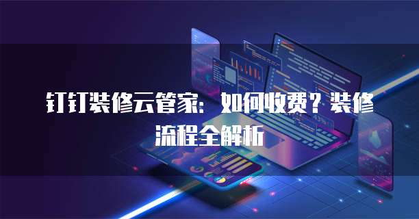 钉钉装修云管家:如何收费?装修流程全解析