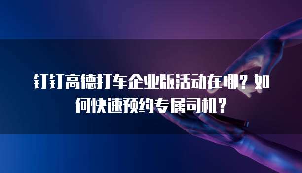 钉钉高德打车企业版活动在哪?如何快速预约专属司机?