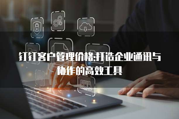 钉钉客户管理价格:打造企业通讯与协作的高效工具