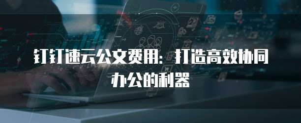 钉钉速云公文费用:打造高效协同办公的利器