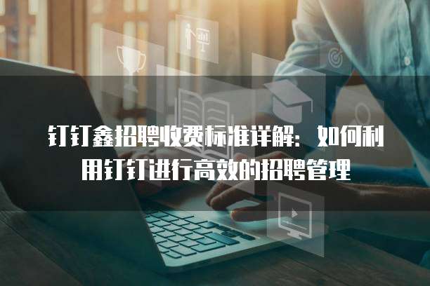钉钉鑫招聘收费标准详解：如何利用钉钉进行高效的招聘管理